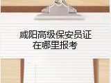 咸阳高级保安员证在哪里报考