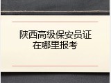 陕西高级保安员证在哪里报考