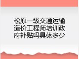 松原一级交通运输造价工程师培训政府补贴吗具体多少