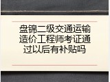 盘锦二级交通运输造价工程师考证通过以后有补贴吗