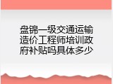 盘锦一级交通运输造价工程师培训政府补贴吗具体多少