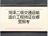 菏泽二级交通运输造价工程师证在哪里报考