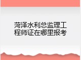 菏泽水利总监理工程师证在哪里报考