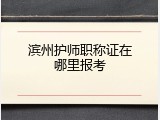 滨州护师职称证在哪里报考