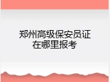 郑州高级保安员证在哪里报考