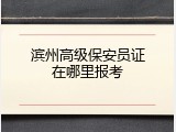 滨州高级保安员证在哪里报考