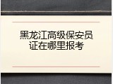 黑龙江高级保安员证在哪里报考