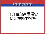 齐齐哈尔高级保安员证在哪里报考