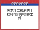 黑龙江二级消防工程师培训学校哪里好