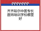 齐齐哈尔中医专长医师培训学校哪里好