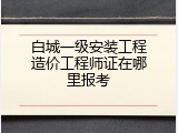 白城一级安装工程造价工程师证在哪里报考