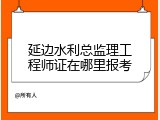 延边水利总监理工程师证在哪里报考