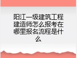 阳江一级建筑工程建造师怎么报考在哪里报名流程是什么