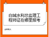 白城水利总监理工程师证在哪里报考