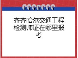 齐齐哈尔交通工程检测师证在哪里报考