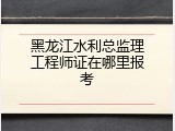 黑龙江水利总监理工程师证在哪里报考