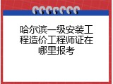 哈尔滨一级安装工程造价工程师证在哪里报考