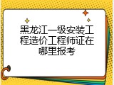 黑龙江一级安装工程造价工程师证在哪里报考