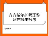 齐齐哈尔护师职称证在哪里报考