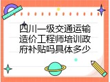 四川一级交通运输造价工程师培训政府补贴吗具体多少