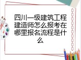 四川一级建筑工程建造师怎么报考在哪里报名流程是什么