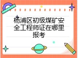 杨浦区初级煤矿安全工程师证在哪里报考