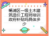 杨浦区一级土木建筑造价工程师培训政府补贴吗具体多少