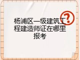 杨浦区一级建筑工程建造师证在哪里报考