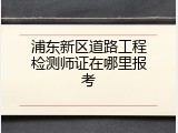 浦东新区道路工程检测师证在哪里报考