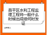 昌平区水利工程监理工程师一般什么时候出成绩何时发证