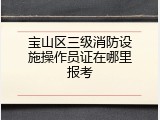 宝山区三级消防设施操作员证在哪里报考