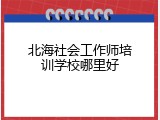 北海社会工作师培训学校哪里好