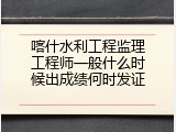喀什水利工程监理工程师一般什么时候出成绩何时发证