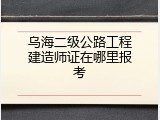 乌海二级公路工程建造师证在哪里报考