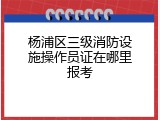 杨浦区三级消防设施操作员证在哪里报考