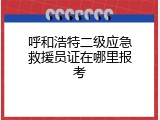 呼和浩特二级应急救援员证在哪里报考