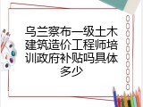乌兰察布一级土木建筑造价工程师培训政府补贴吗具体多少