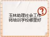 玉林助理社会工作师培训学校哪里好