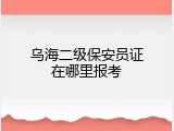 乌海二级保安员证在哪里报考