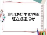 呼和浩特主管护师证在哪里报考