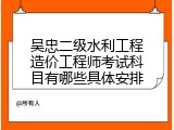 吴忠二级水利工程造价工程师考试科目有哪些具体安排