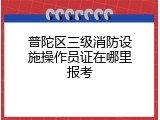 普陀区三级消防设施操作员证在哪里报考