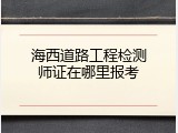 海西道路工程检测师证在哪里报考