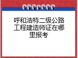 呼和浩特二级公路工程建造师证在哪里报考