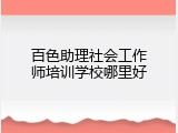 百色助理社会工作师培训学校哪里好