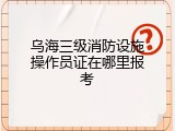 乌海三级消防设施操作员证在哪里报考