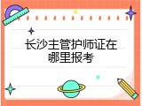 长沙主管护师证在哪里报考