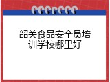 韶关食品安全员培训学校哪里好
