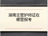 湖南主管护师证在哪里报考