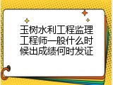 玉树水利工程监理工程师一般什么时候出成绩何时发证